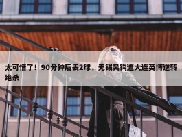 太可惜了！90分钟后丢2球，无锡吴钩遭大连英博逆转绝杀