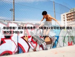 依旧很难？国足出线条件：5轮拿11分可抢主动 踢日澳沙至少抢1分