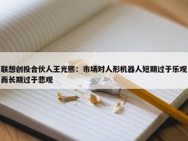 联想创投合伙人王光熙：市场对人形机器人短期过于乐观而长期过于悲观