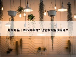 超级开箱丨MPV停车难？让它帮你解决科目二