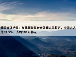 韩国媒体透露：在韩领取养老金外籍人员超万，中国人占比53.5%，人均181万韩元