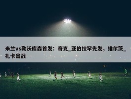 米兰vs勒沃库森首发：奇克_亚伯拉罕先发，维尔茨_扎卡出战