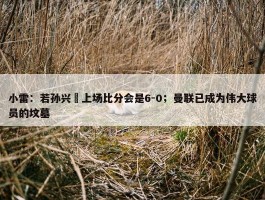 小雷：若孙兴慜上场比分会是6-0；曼联已成为伟大球员的坟墓