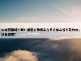 田曦薇黑料不断！乘坐无牌照车占用应急车道引发热议，这是要塌？