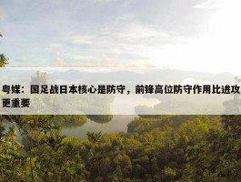 粤媒：国足战日本核心是防守，前锋高位防守作用比进攻更重要