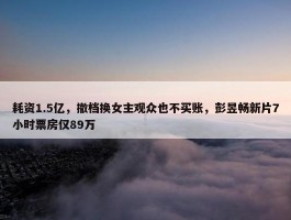 耗资1.5亿，撤档换女主观众也不买账，彭昱畅新片7小时票房仅89万