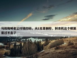 马筱梅喊老公付钱扫码，大S无辜躺枪，刺青机这个梗算是过不去了