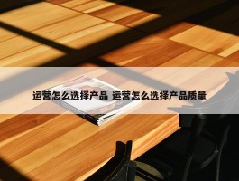 运营怎么选择产品 运营怎么选择产品质量