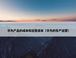 华为产品的成本和运营成本（华为的生产运营）