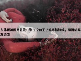 东体预测国足首发：张玉宁和王子铭搭档锋线，胡荷韬踢左边卫