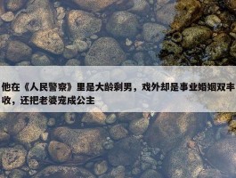 他在《人民警察》里是大龄剩男，戏外却是事业婚姻双丰收，还把老婆宠成公主