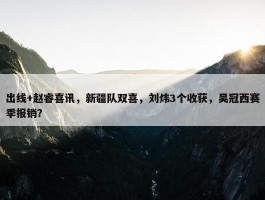 出线+赵睿喜讯，新疆队双喜，刘炜3个收获，吴冠西赛季报销？