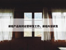 课程产品如何运营研发工作，课程内容研发