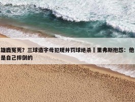 雄鹿冤死？三球造字母犯规并罚球绝杀 里弗斯抱怨：他是自己摔倒的