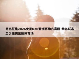 足协征集2026女足U20亚洲杯承办赛区 承办城市至少提供三座体育场