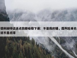 德利赫特谈送点致滕哈格下课：不是我的错，裁判后来也说不是点球