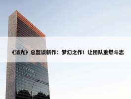 《消光》总监谈新作：梦幻之作！让团队重燃斗志