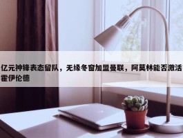 亿元神锋表态留队，无缘冬窗加盟曼联，阿莫林能否激活霍伊伦德