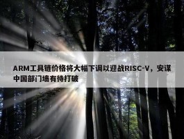 ARM工具链价格将大幅下调以迎战RISC-V，安谋中国部门墙有待打破