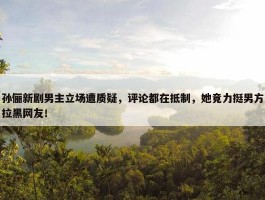 孙俪新剧男主立场遭质疑，评论都在抵制，她竟力挺男方拉黑网友！