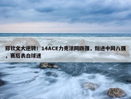 郑钦文大逆转！14ACE力克法网四强，挺进中网八强，赛后表白球迷