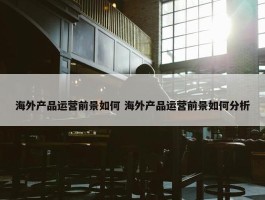 海外产品运营前景如何 海外产品运营前景如何分析