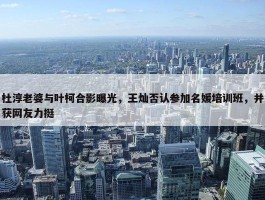 杜淳老婆与叶柯合影曝光，王灿否认参加名媛培训班，并获网友力挺