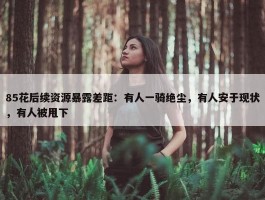 85花后续资源暴露差距：有人一骑绝尘，有人安于现状，有人被甩下