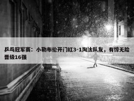 乒乓冠军赛：小勒布伦开门红3-1淘汰队友，有惊无险晋级16强