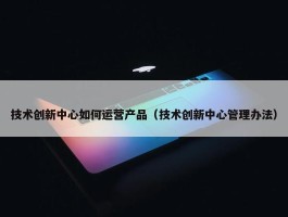 技术创新中心如何运营产品（技术创新中心管理办法）