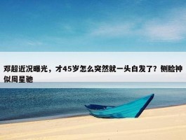 邓超近况曝光，才45岁怎么突然就一头白发了？侧脸神似周星驰