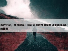 击败巴萨，久保建英：这可能是我加盟皇社以来踢得最好的比赛