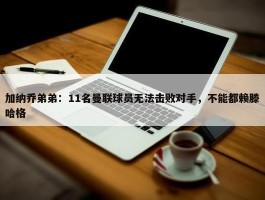 加纳乔弟弟：11名曼联球员无法击败对手，不能都赖滕哈格