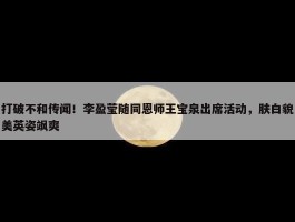 打破不和传闻！李盈莹随同恩师王宝泉出席活动，肤白貌美英姿飒爽