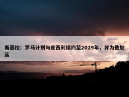 斯基拉：罗马计划与皮西利续约至2029年，并为他加薪