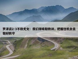 罗泽谈2-3不敌尤文：我们得吸取教训，把握住机会且做好防守