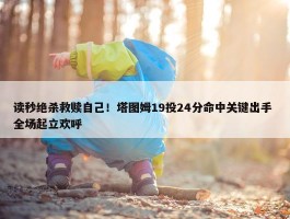 读秒绝杀救赎自己！塔图姆19投24分命中关键出手 全场起立欢呼