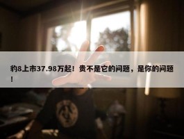 豹8上市37.98万起！贵不是它的问题，是你的问题！