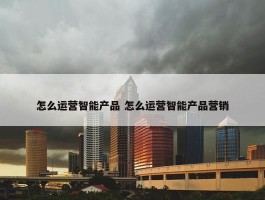 怎么运营智能产品 怎么运营智能产品营销