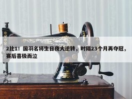 2比1！国羽名将生日夜大逆转，时隔23个月再夺冠，赛后喜极而泣