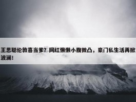 王思聪伦敦喜当爹？网红懒懒小腹微凸，豪门私生活再掀波澜！