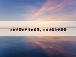 电商运营会用什么软件，电商运营常用软件