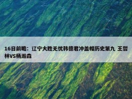 16日前瞻：辽宁大胜无忧韩德君冲盖帽历史第九 王哲林VS杨瀚森