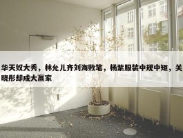 华天奴大秀，林允儿齐刘海败笔，杨紫服装中规中矩，关晓彤却成大赢家