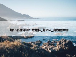 一加13影像评测：敢堆料_超Pro_真旗舰体验！