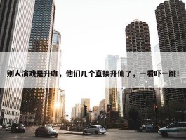 别人演戏是升咖，他们几个直接升仙了，一看吓一跳！