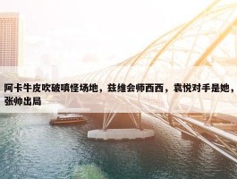 阿卡牛皮吹破嗔怪场地，兹维会师西西，袁悦对手是她，张帅出局