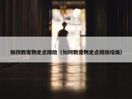 如何教宠物定点排放（如何教宠物定点排放垃圾）