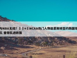 与NBA无缘？🤔NCAA热门人物伯恩斯将签约韩国球队 曾带队进四强