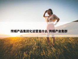 传媒产品集团化运营是什么 传媒产业集群